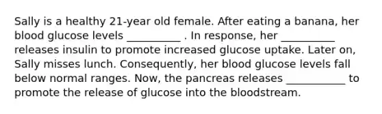 Sally is a healthy 21-year old female. After eating a banana, her blood glucose levels __________ . In response, her __________ releases insulin to promote increased glucose uptake. Later on, Sally misses lunch. Consequently, her blood glucose levels fall below normal ranges. Now, the pancreas releases ___________ to promote the release of glucose into the bloodstream.