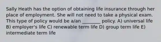 Sally Heath has the option of obtaining life insurance through her place of employment. She will not need to take a physical exam. This type of policy would be a/an ________ policy. A) universal life B) employer's life C) renewable term life D) group term life E) intermediate term life