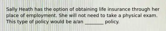 Sally Heath has the option of obtaining life insurance through her place of employment. She will not need to take a physical exam. This type of policy would be a/an ________ policy.