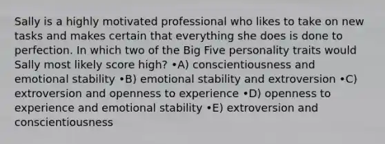 Sally is a highly motivated professional who likes to take on new tasks and makes certain that everything she does is done to perfection. In which two of the Big Five personality traits would Sally most likely score high? •A) conscientiousness and emotional stability •B) emotional stability and extroversion •C) extroversion and openness to experience •D) openness to experience and emotional stability •E) extroversion and conscientiousness