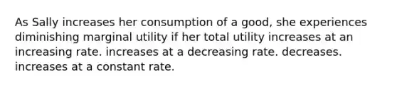 As Sally increases her consumption of a good, she experiences diminishing marginal utility if her total utility increases at an increasing rate. increases at a decreasing rate. decreases. increases at a constant rate.