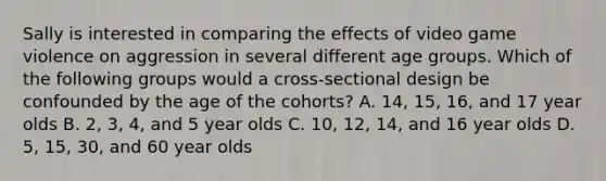 Sally is interested in comparing the effects of video game violence on aggression in several different age groups. Which of the following groups would a cross-sectional design be confounded by the age of the cohorts? A. 14, 15, 16, and 17 year olds B. 2, 3, 4, and 5 year olds C. 10, 12, 14, and 16 year olds D. 5, 15, 30, and 60 year olds