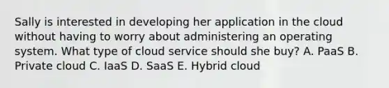 Sally is interested in developing her application in the cloud without having to worry about administering an operating system. What type of cloud service should she buy? A. PaaS B. Private cloud C. IaaS D. SaaS E. Hybrid cloud