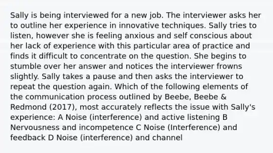 Sally is being interviewed for a new job. The interviewer asks her to outline her experience in innovative techniques. Sally tries to listen, however she is feeling anxious and self conscious about her lack of experience with this particular area of practice and finds it difficult to concentrate on the question. She begins to stumble over her answer and notices the interviewer frowns slightly. Sally takes a pause and then asks the interviewer to repeat the question again. Which of the following elements of the communication process outlined by Beebe, Beebe & Redmond (2017), most accurately reflects the issue with Sally's experience: A Noise (interference) and active listening B Nervousness and incompetence C Noise (Interference) and feedback D Noise (interference) and channel