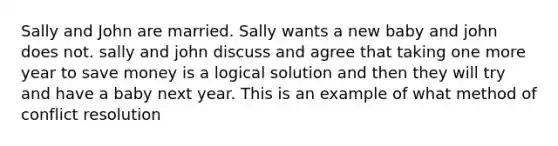 Sally and John are married. Sally wants a new baby and john does not. sally and john discuss and agree that taking one more year to save money is a logical solution and then they will try and have a baby next year. This is an example of what method of conflict resolution