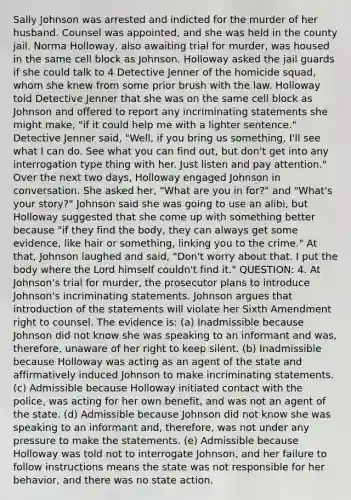 Sally Johnson was arrested and indicted for the murder of her husband. Counsel was appointed, and she was held in the county jail. Norma Holloway, also awaiting trial for murder, was housed in the same cell block as Johnson. Holloway asked the jail guards if she could talk to 4 Detective Jenner of the homicide squad, whom she knew from some prior brush with the law. Holloway told Detective Jenner that she was on the same cell block as Johnson and offered to report any incriminating statements she might make, "if it could help me with a lighter sentence." Detective Jenner said, "Well, if you bring us something, I'll see what I can do. See what you can find out, but don't get into any interrogation type thing with her. Just listen and pay attention." Over the next two days, Holloway engaged Johnson in conversation. She asked her, "What are you in for?" and "What's your story?" Johnson said she was going to use an alibi, but Holloway suggested that she come up with something better because "if they find the body, they can always get some evidence, like hair or something, linking you to the crime." At that, Johnson laughed and said, "Don't worry about that. I put the body where the Lord himself couldn't find it." QUESTION: 4. At Johnson's trial for murder, the prosecutor plans to introduce Johnson's incriminating statements. Johnson argues that introduction of the statements will violate her Sixth Amendment right to counsel. The evidence is: (a) Inadmissible because Johnson did not know she was speaking to an informant and was, therefore, unaware of her right to keep silent. (b) Inadmissible because Holloway was acting as an agent of the state and affirmatively induced Johnson to make incriminating statements. (c) Admissible because Holloway initiated contact with the police, was acting for her own benefit, and was not an agent of the state. (d) Admissible because Johnson did not know she was speaking to an informant and, therefore, was not under any pressure to make the statements. (e) Admissible because Holloway was told not to interrogate Johnson, and her failure to follow instructions means the state was not responsible for her behavior, and there was no state action.