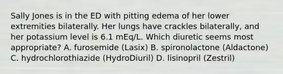 Sally Jones is in the ED with pitting edema of her lower extremities bilaterally. Her lungs have crackles bilaterally, and her potassium level is 6.1 mEq/L. Which diuretic seems most appropriate? A. furosemide (Lasix) B. spironolactone (Aldactone) C. hydrochlorothiazide (HydroDiuril) D. lisinopril (Zestril)