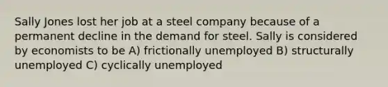 Sally Jones lost her job at a steel company because of a permanent decline in the demand for steel. Sally is considered by economists to be A) frictionally unemployed B) structurally unemployed C) cyclically unemployed