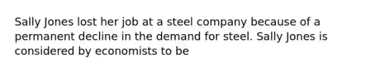 Sally Jones lost her job at a steel company because of a permanent decline in the demand for steel. Sally Jones is considered by economists to be