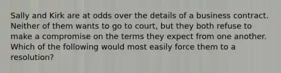 Sally and Kirk are at odds over the details of a business contract. Neither of them wants to go to court, but they both refuse to make a compromise on the terms they expect from one another. Which of the following would most easily force them to a resolution?