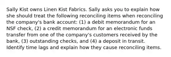 Sally Kist owns Linen Kist Fabrics. Sally asks you to explain how she should treat the following reconciling items when reconciling the company's bank account: (1) a debit memorandum for an NSF check, (2) a credit memorandum for an electronic funds transfer from one of the company's customers received by the bank, (3) outstanding checks, and (4) a deposit in transit. Identify time lags and explain how they cause reconciling items.