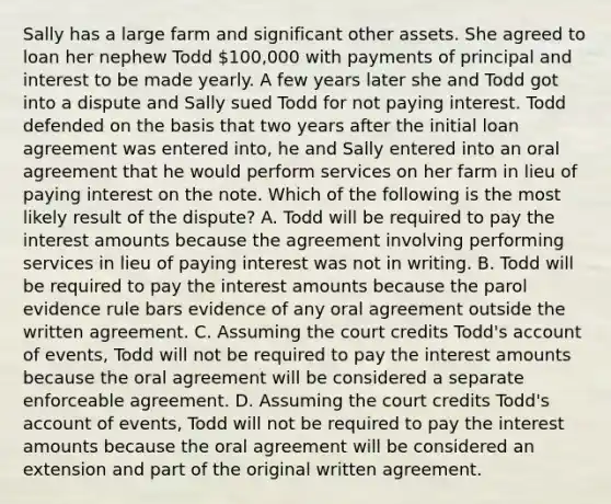 Sally has a large farm and significant other assets. She agreed to loan her nephew Todd 100,000 with payments of principal and interest to be made yearly. A few years later she and Todd got into a dispute and Sally sued Todd for not paying interest. Todd defended on the basis that two years after the initial loan agreement was entered into, he and Sally entered into an oral agreement that he would perform services on her farm in lieu of paying interest on the note. Which of the following is the most likely result of the dispute? A. Todd will be required to pay the interest amounts because the agreement involving performing services in lieu of paying interest was not in writing. B. Todd will be required to pay the interest amounts because the parol evidence rule bars evidence of any oral agreement outside the written agreement. C. Assuming the court credits Todd's account of events, Todd will not be required to pay the interest amounts because the oral agreement will be considered a separate enforceable agreement. D. Assuming the court credits Todd's account of events, Todd will not be required to pay the interest amounts because the oral agreement will be considered an extension and part of the original written agreement.