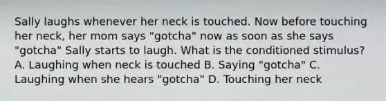 Sally laughs whenever her neck is touched. Now before touching her neck, her mom says "gotcha" now as soon as she says "gotcha" Sally starts to laugh. What is the conditioned stimulus? A. Laughing when neck is touched B. Saying "gotcha" C. Laughing when she hears "gotcha" D. Touching her neck