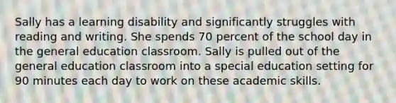 Sally has a learning disability and significantly struggles with reading and writing. She spends 70 percent of the school day in the general education classroom. Sally is pulled out of the general education classroom into a special education setting for 90 minutes each day to work on these academic skills.