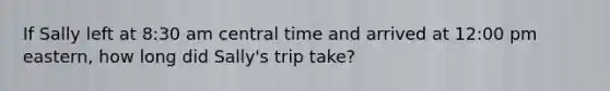 If Sally left at 8:30 am central time and arrived at 12:00 pm eastern, how long did Sally's trip take?