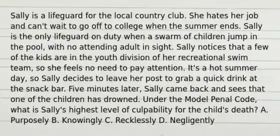 Sally is a lifeguard for the local country club. She hates her job and can't wait to go off to college when the summer ends. Sally is the only lifeguard on duty when a swarm of children jump in the pool, with no attending adult in sight. Sally notices that a few of the kids are in the youth division of her recreational swim team, so she feels no need to pay attention. It's a hot summer day, so Sally decides to leave her post to grab a quick drink at the snack bar. Five minutes later, Sally came back and sees that one of the children has drowned. Under the Model Penal Code, what is Sally's highest level of culpability for the child's death? A. Purposely B. Knowingly C. Recklessly D. Negligently