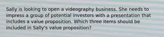 Sally is looking to open a videography business. She needs to impress a group of potential investors with a presentation that includes a value proposition. Which three items should be included in Sally's value proposition?