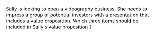 Sally is looking to open a videography business. She needs to impress a group of potential investors with a presentation that includes a value proposition. Which three items should be included in Sally's value proposition ?