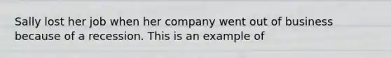 Sally lost her job when her company went out of business because of a recession. This is an example of