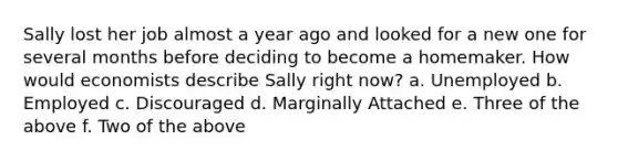 Sally lost her job almost a year ago and looked for a new one for several months before deciding to become a homemaker. How would economists describe Sally right now? a. Unemployed b. Employed c. Discouraged d. Marginally Attached e. Three of the above f. Two of the above