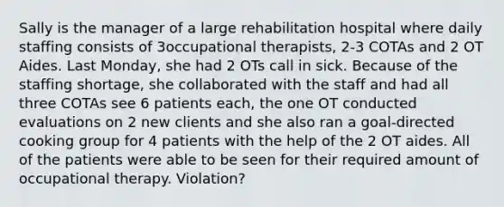 Sally is the manager of a large rehabilitation hospital where daily staffing consists of 3occupational therapists, 2-3 COTAs and 2 OT Aides. Last Monday, she had 2 OTs call in sick. Because of the staffing shortage, she collaborated with the staff and had all three COTAs see 6 patients each, the one OT conducted evaluations on 2 new clients and she also ran a goal-directed cooking group for 4 patients with the help of the 2 OT aides. All of the patients were able to be seen for their required amount of occupational therapy. Violation?