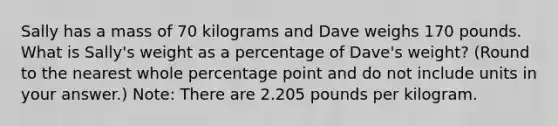 Sally has a mass of 70 kilograms and Dave weighs 170 pounds. What is Sally's weight as a percentage of Dave's weight? (Round to the nearest whole percentage point and do not include units in your answer.) Note: There are 2.205 pounds per kilogram.