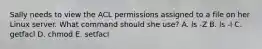 Sally needs to view the ACL permissions assigned to a file on her Linux server. What command should she use? A. ls -Z B. ls -l C. getfacl D. chmod E. setfacl