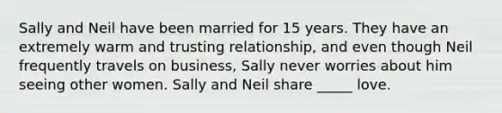 Sally and Neil have been married for 15 years. They have an extremely warm and trusting relationship, and even though Neil frequently travels on business, Sally never worries about him seeing other women. Sally and Neil share _____ love.