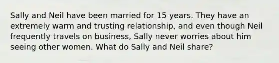 Sally and Neil have been married for 15 years. They have an extremely warm and trusting relationship, and even though Neil frequently travels on business, Sally never worries about him seeing other women. What do Sally and Neil share?