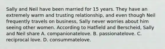 Sally and Neil have been married for 15 years. They have an extremely warm and trusting relationship, and even though Neil frequently travels on business, Sally never worries about him seeing other women. According to Hatfield and Berscheid, Sally and Neil share A. companionatelove. B. passionatelove. C. reciprocal love. D. consummatelove.