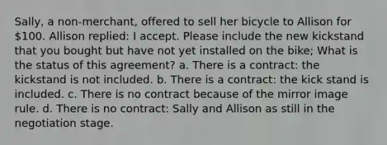 Sally, a non-merchant, offered to sell her bicycle to Allison for 100. Allison replied: I accept. Please include the new kickstand that you bought but have not yet installed on the bike; What is the status of this agreement? a. There is a contract: the kickstand is not included. b. There is a contract: the kick stand is included. c. There is no contract because of the mirror image rule. d. There is no contract: Sally and Allison as still in the negotiation stage.