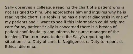 Sally observes a colleague reading the chart of a patient who is not assigned to him. She approaches him and inquires why he is reading the chart. His reply is he has a similar diagnosis in one of my patients and "I want to see if this information could help me care for my patient." Sally is concerned there is a breach of patient confidentiality and informs her nurse manager of the incident. The term used to describe Sally's reporting this situation is: a. Duty of care. b. Negligence. c. Duty to report. d. Ethical dilemma.