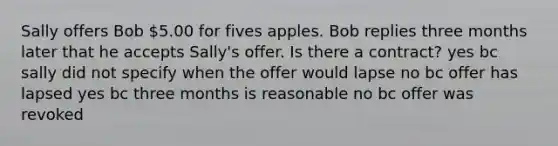 Sally offers Bob 5.00 for fives apples. Bob replies three months later that he accepts Sally's offer. Is there a contract? yes bc sally did not specify when the offer would lapse no bc offer has lapsed yes bc three months is reasonable no bc offer was revoked