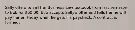 Sally offers to sell her Business Law textbook from last semester to Bob for 50.00. Bob accepts Sally's offer and tells her he will pay her on Friday when he gets his paycheck. A contract is formed: