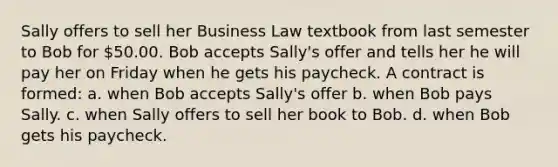 Sally offers to sell her Business Law textbook from last semester to Bob for 50.00. Bob accepts Sally's offer and tells her he will pay her on Friday when he gets his paycheck. A contract is formed: a. when Bob accepts Sally's offer b. when Bob pays Sally. c. when Sally offers to sell her book to Bob. d. when Bob gets his paycheck.