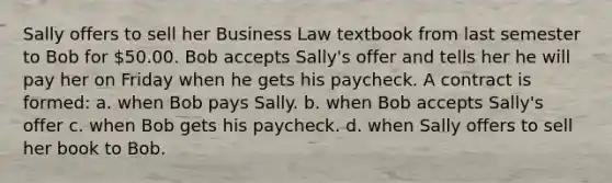 Sally offers to sell her Business Law textbook from last semester to Bob for 50.00. Bob accepts Sally's offer and tells her he will pay her on Friday when he gets his paycheck. A contract is formed: a. when Bob pays Sally. b. when Bob accepts Sally's offer c. when Bob gets his paycheck. d. when Sally offers to sell her book to Bob.