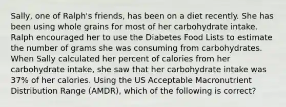 Sally, one of Ralph's friends, has been on a diet recently. She has been using whole grains for most of her carbohydrate intake. Ralph encouraged her to use the Diabetes Food Lists to estimate the number of grams she was consuming from carbohydrates. When Sally calculated her percent of calories from her carbohydrate intake, she saw that her carbohydrate intake was 37% of her calories. Using the US Acceptable Macronutrient Distribution Range (AMDR), which of the following is correct?