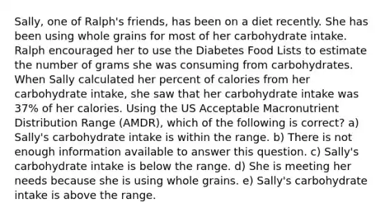 Sally, one of Ralph's friends, has been on a diet recently. She has been using whole grains for most of her carbohydrate intake. Ralph encouraged her to use the Diabetes Food Lists to estimate the number of grams she was consuming from carbohydrates. When Sally calculated her percent of calories from her carbohydrate intake, she saw that her carbohydrate intake was 37% of her calories. Using the US Acceptable Macronutrient Distribution Range (AMDR), which of the following is correct? a) Sally's carbohydrate intake is within the range. b) There is not enough information available to answer this question. c) Sally's carbohydrate intake is below the range. d) She is meeting her needs because she is using whole grains. e) Sally's carbohydrate intake is above the range.