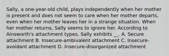 Sally, a one-year-old child, plays independently when her mother is present and does not seem to care when her mother departs, even when her mother leaves her in a strange situation. When her mother returns, Sally seems to ignore her. According to Ainsworth's attachment types, Sally exhibits __. A. Secure attachment B. Insecure-ambivalent attachment C. Insecure-avoidant attachment D. Insecure-disorganized attachment