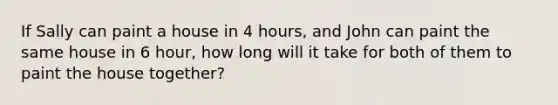 If Sally can paint a house in 4 hours, and John can paint the same house in 6 hour, how long will it take for both of them to paint the house together?