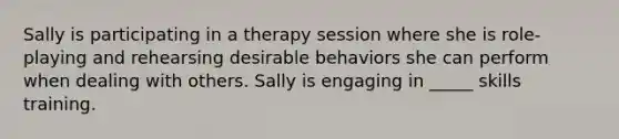 Sally is participating in a therapy session where she is role-playing and rehearsing desirable behaviors she can perform when dealing with others. Sally is engaging in _____ skills training.