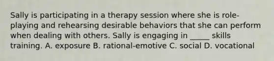 Sally is participating in a therapy session where she is role-playing and rehearsing desirable behaviors that she can perform when dealing with others. Sally is engaging in _____ skills training. A. exposure B. rational-emotive C. social D. vocational