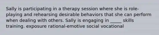 Sally is participating in a therapy session where she is role-playing and rehearsing desirable behaviors that she can perform when dealing with others. Sally is engaging in _____ skills training. exposure rational-emotive social vocational