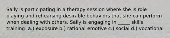 Sally is participating in a therapy session where she is role-playing and rehearsing desirable behaviors that she can perform when dealing with others. Sally is engaging in _____ skills training. a.) exposure b.) rational-emotive c.) social d.) vocational