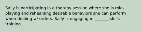 Sally is participating in a therapy session where she is role-playing and rehearsing desirable behaviors she can perform when dealing w/ orders. Sally is engaging in _______ skills training.