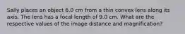 Sally places an object 6.0 cm from a thin convex lens along its axis. The lens has a focal length of 9.0 cm. What are the respective values of the image distance and magnification?