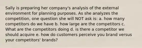 Sally is preparing her company's analysis of the external environment for planning purposes. As she analyzes the competition, one question she will NOT ask is: a. how many competitors do we have b. how large are the competitors c. What are the competitors doing d. is there a competitor we should acquire e. how do customers perceive you brand versus your competitors' brands?