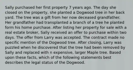 Sally purchased her first property 7 years ago. The day she closed on the property, she planted a Dogwood tree in her back yard. The tree was a gift from her now deceased grandfather. Her grandfather had transplanted a branch of a tree he planted form his home purchase. After listing her property for sale with a real estate broker, Sally received an offer to purchase within two days. The offer from Larry was accepted. The contract made no specific mention of the Dogwood tree. After closing, Larry was puzzled when he discovered that the tree had been removed by Sally and replaced with n expensive, larger Maple tree. Based upon these facts, which of the following statements best describes the legal status of the Dogwood.