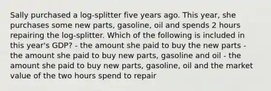 Sally purchased a log-splitter five years ago. This year, she purchases some new parts, gasoline, oil and spends 2 hours repairing the log-splitter. Which of the following is included in this year's GDP? - the amount she paid to buy the new parts - the amount she paid to buy new parts, gasoline and oil - the amount she paid to buy new parts, gasoline, oil and the market value of the two hours spend to repair