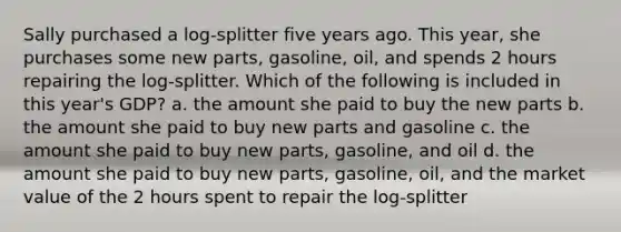 Sally purchased a log-splitter five years ago. This year, she purchases some new parts, gasoline, oil, and spends 2 hours repairing the log-splitter. Which of the following is included in this year's GDP? a. the amount she paid to buy the new parts b. the amount she paid to buy new parts and gasoline c. the amount she paid to buy new parts, gasoline, and oil d. the amount she paid to buy new parts, gasoline, oil, and the market value of the 2 hours spent to repair the log-splitter